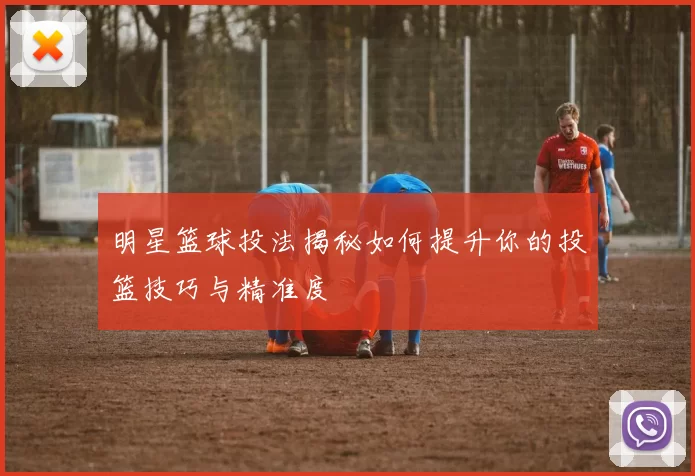 明星篮球投法揭秘如何提升你的投篮技巧与精准度