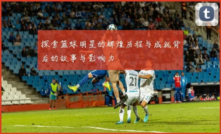 探索篮球明星的辉煌历程与成就背后的故事与影响力