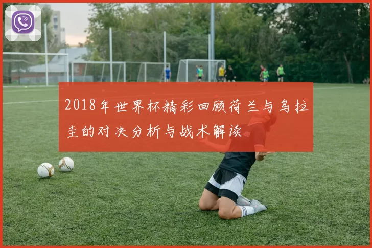 2018年世界杯精彩回顾荷兰与乌拉圭的对决分析与战术解读
