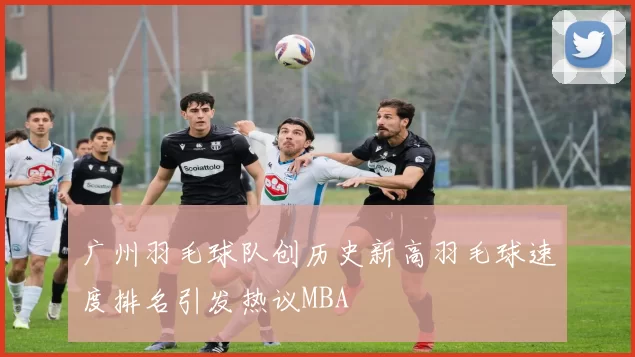 广州羽毛球队创历史新高羽毛球速度排名引发热议MBA