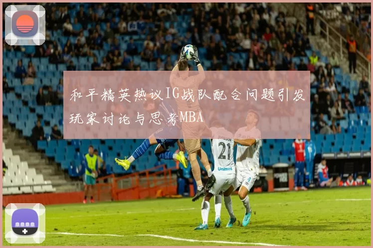 和平精英热议IG战队配合问题引发玩家讨论与思考MBA