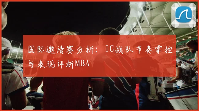 国际邀请赛分析：IG战队节奏掌控与表现评析MBA
