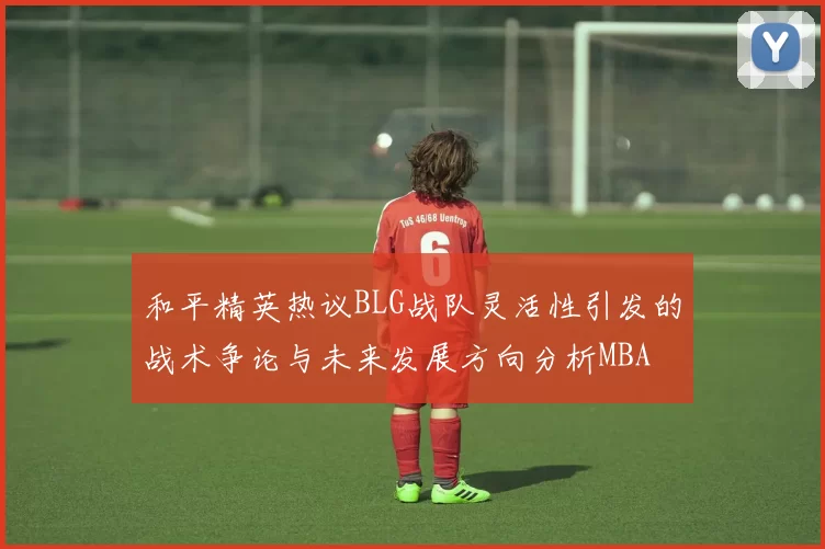 和平精英热议BLG战队灵活性引发的战术争论与未来发展方向分析MBA