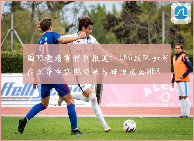 国际邀请赛特别报道：LNG战队如何在竞争中实现突破与辉煌成就MBA