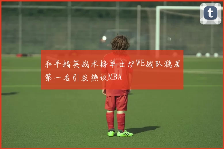 和平精英战术榜单出炉WE战队稳居第一名引发热议MBA