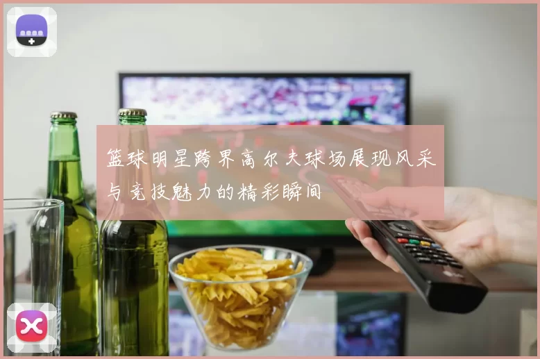 篮球明星跨界高尔夫球场展现风采与竞技魅力的精彩瞬间