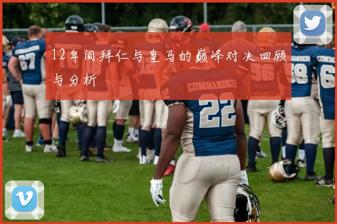 12年间拜仁与皇马的巅峰对决回顾与分析