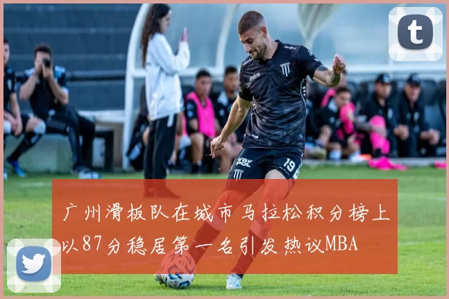 广州滑板队在城市马拉松积分榜上以87分稳居第一名引发热议MBA