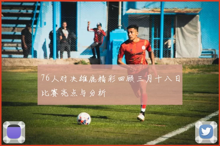 76人对决雄鹿精彩回顾三月十八日比赛亮点与分析
